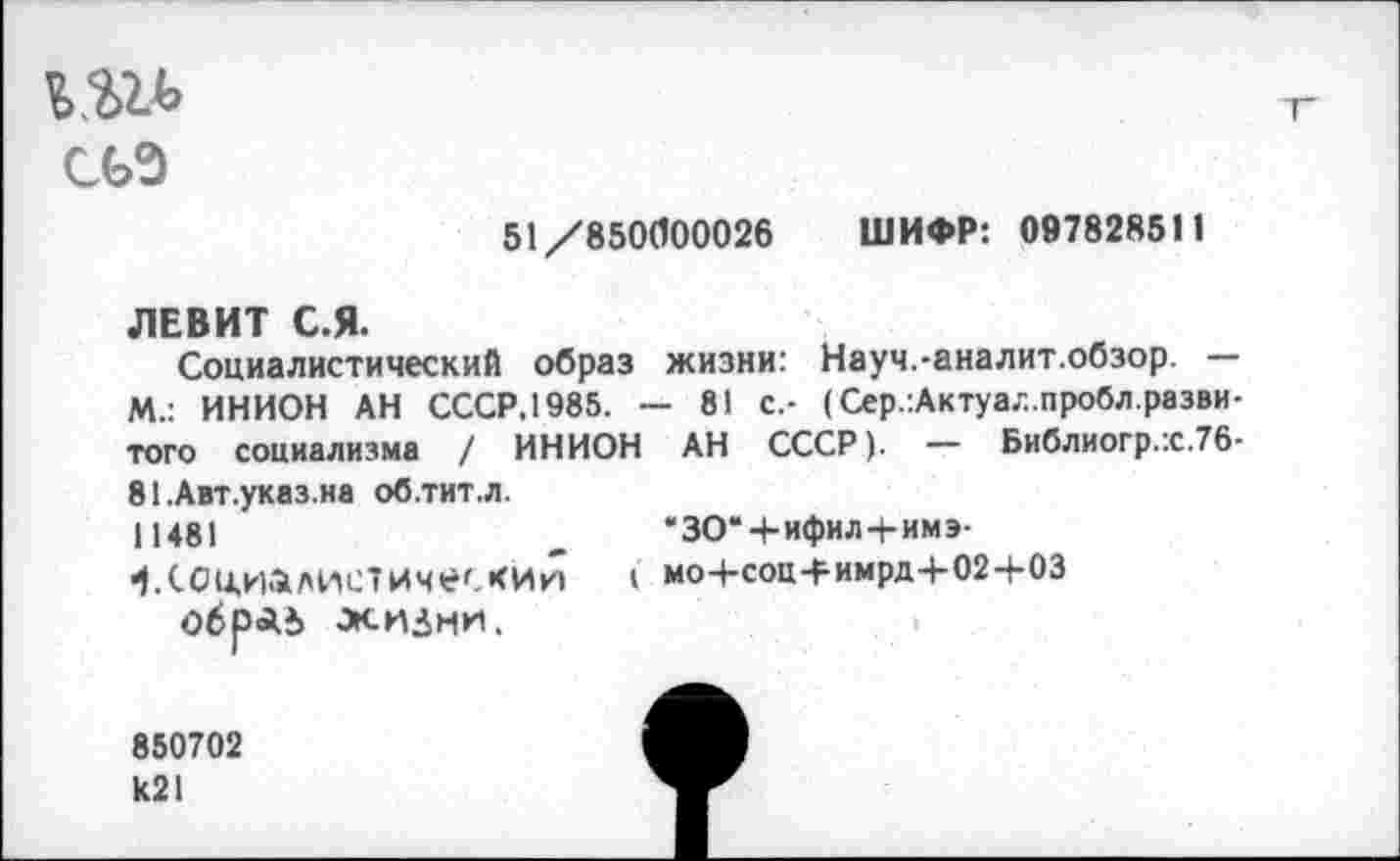 ﻿
51/850(100026 ШИФР: 097828511
ЛЕВИТ С.Я.
Социалистический образ жизни: Науч.-аналит.обзор. — М.: ИНИОН АН СССР.1985. — 81 с.- (Сер.:Актуа,-..пробл.разви-того социализма / ИНИОН АН СССР). — Библиогр.:с.76-
81.Авт.указ.на об.тит.л.
11481 ^Социалистическим обраь жизни.
“ЗОЧ-ифил+имэ-
I мо+соц-римрд-)-02+03
850702 к21